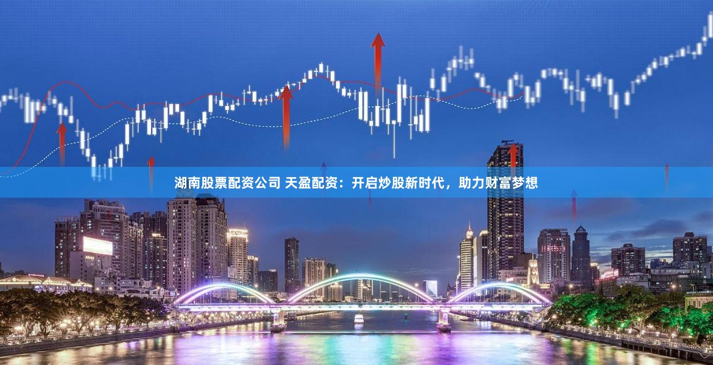 湖南股票配资公司 天盈配资：开启炒股新时代，助力财富梦想