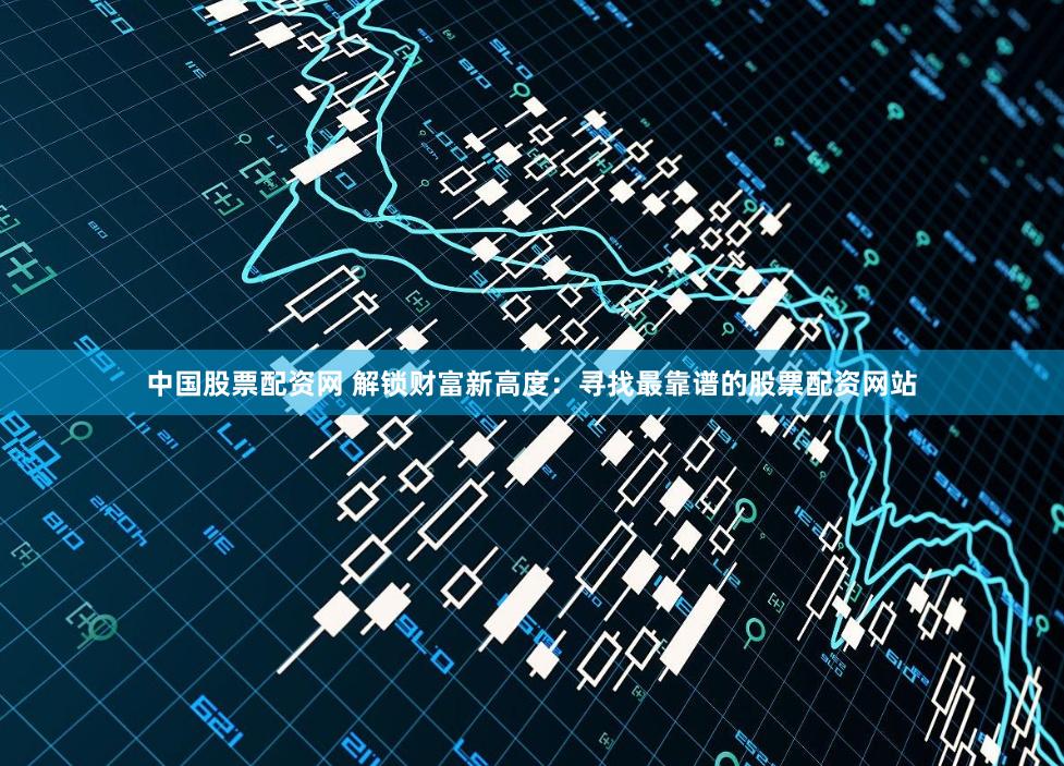 中国股票配资网 解锁财富新高度：寻找最靠谱的股票配资网站