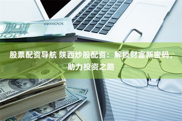 股票配资导航 陕西炒股配资：解锁财富新密码，助力投资之路