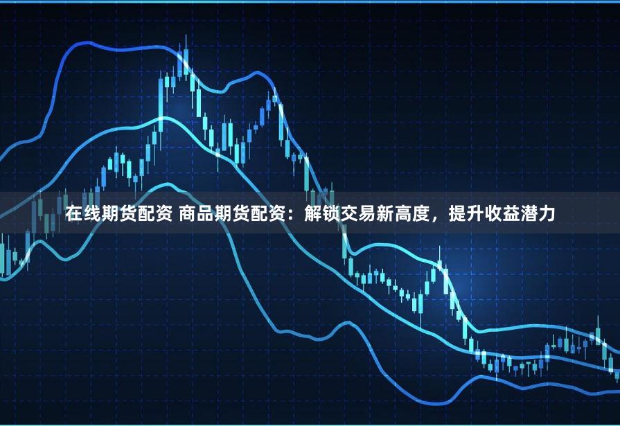 在线期货配资 商品期货配资：解锁交易新高度，提升收益潜力